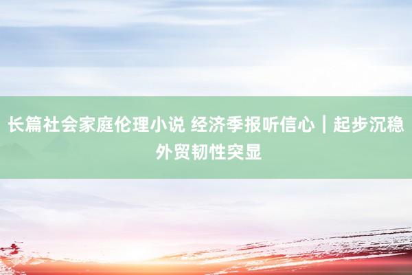 长篇社会家庭伦理小说 经济季报听信心︱起步沉稳 外贸韧性突显