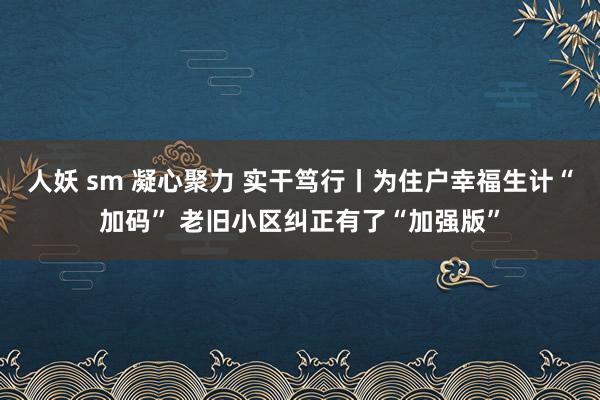 人妖 sm 凝心聚力 实干笃行丨为住户幸福生计“加码” 老旧小区纠正有了“加强版”