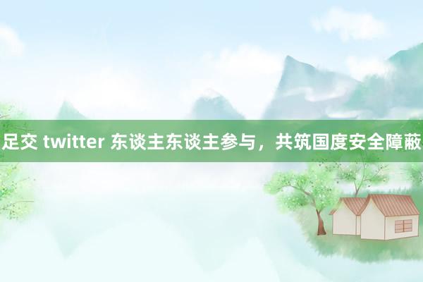 足交 twitter 东谈主东谈主参与，共筑国度安全障蔽