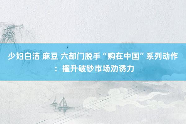 少妇白洁 麻豆 六部门脱手“购在中国”系列动作 ：擢升破钞市场劝诱力