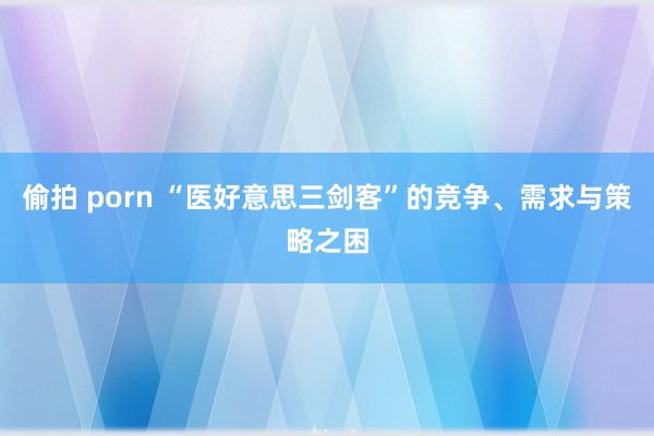 偷拍 porn “医好意思三剑客”的竞争、需求与策略之困