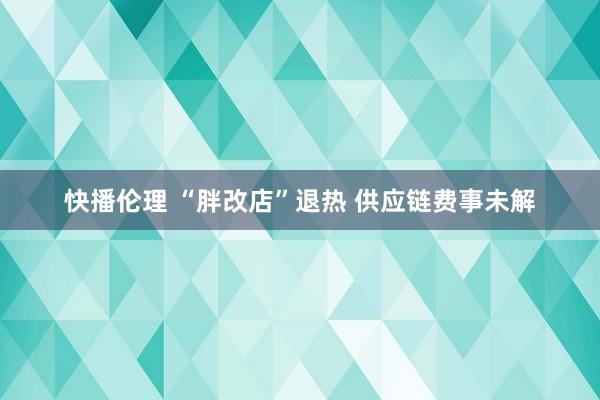 快播伦理 “胖改店”退热 供应链费事未解