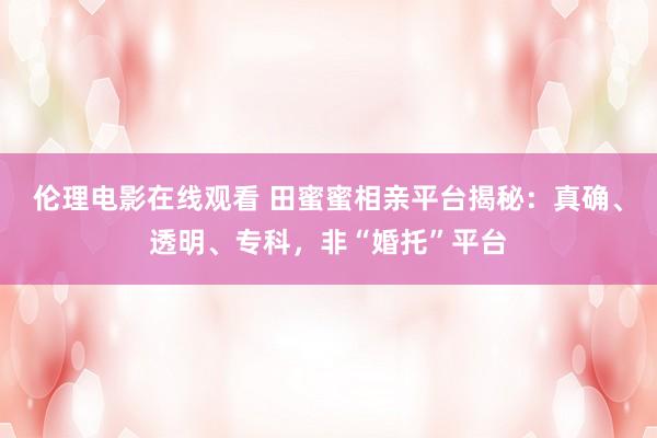 伦理电影在线观看 田蜜蜜相亲平台揭秘：真确、透明、专科，非“婚托”平台