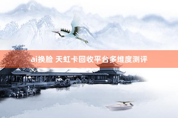 ai换脸 天虹卡回收平台多维度测评