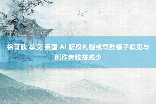 徐可欣 拳交 英国 AI 版权礼貌或导致模子偏见与创作者收益减少