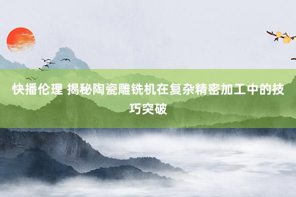 快播伦理 揭秘陶瓷雕铣机在复杂精密加工中的技巧突破