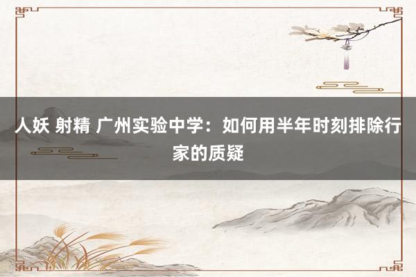 人妖 射精 广州实验中学：如何用半年时刻排除行家的质疑