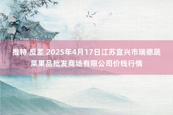 推特 反差 2025年4月17日江苏宜兴市瑞德蔬菜果品批发商场有限公司价钱行情