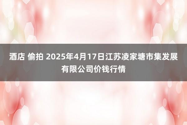 酒店 偷拍 2025年4月17日江苏凌家塘市集发展有限公司价钱行情