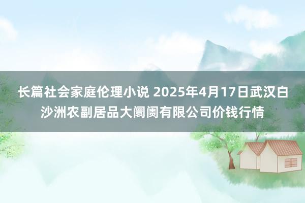 长篇社会家庭伦理小说 2025年4月17日武汉白沙洲农副居品大阛阓有限公司价钱行情