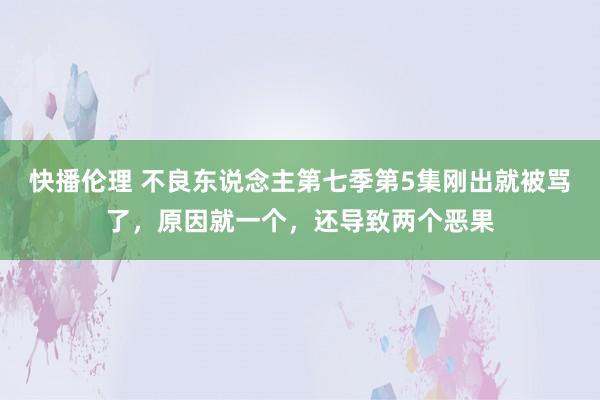 快播伦理 不良东说念主第七季第5集刚出就被骂了，原因就一个，还导致两个恶果