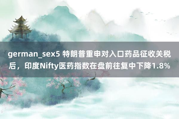 german_sex5 特朗普重申对入口药品征收关税后，印度Nifty医药指数在盘前往复中下降1.8%