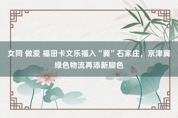 女同 做爱 福田卡文乐福入“冀”石家庄，京津冀绿色物流再添新脚色
