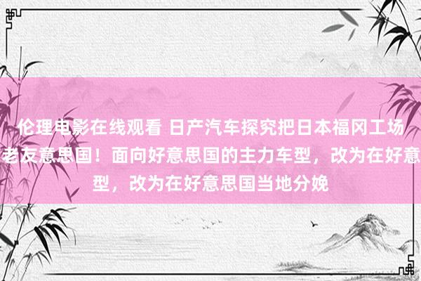 伦理电影在线观看 日产汽车探究把日本福冈工场部分分娩回荡老友意思国！面向好意思国的主力车型，改为在好意思国当地分娩