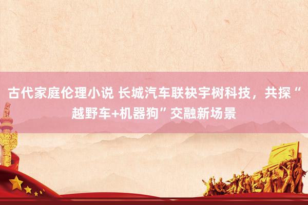 古代家庭伦理小说 长城汽车联袂宇树科技，共探“越野车+机器狗”交融新场景