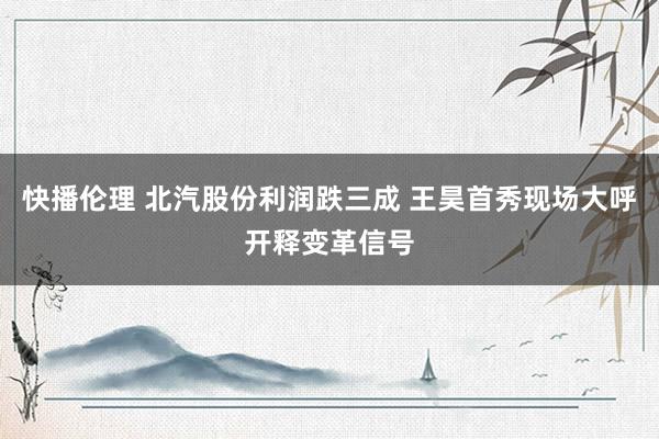 快播伦理 北汽股份利润跌三成 王昊首秀现场大呼开释变革信号