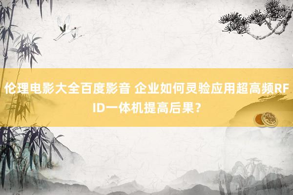 伦理电影大全百度影音 企业如何灵验应用超高频RFID一体机提高后果？
