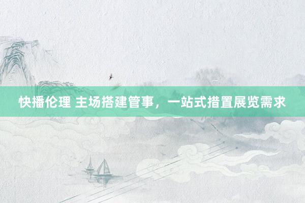 快播伦理 主场搭建管事，一站式措置展览需求