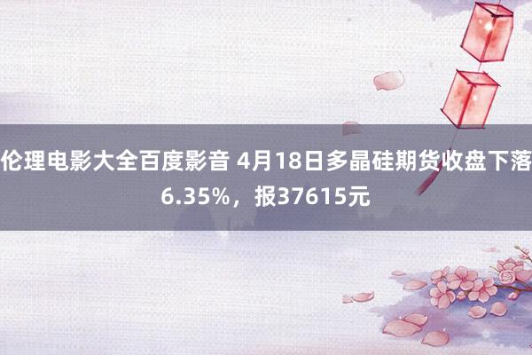 伦理电影大全百度影音 4月18日多晶硅期货收盘下落6.35%，报37615元