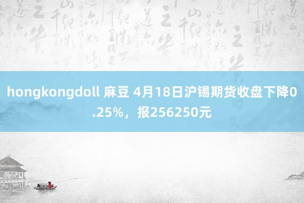 hongkongdoll 麻豆 4月18日沪锡期货收盘下降0.25%，报256250元