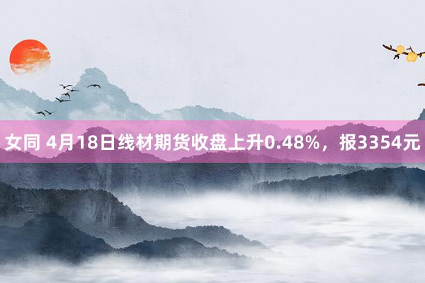 女同 4月18日线材期货收盘上升0.48%，报3354元