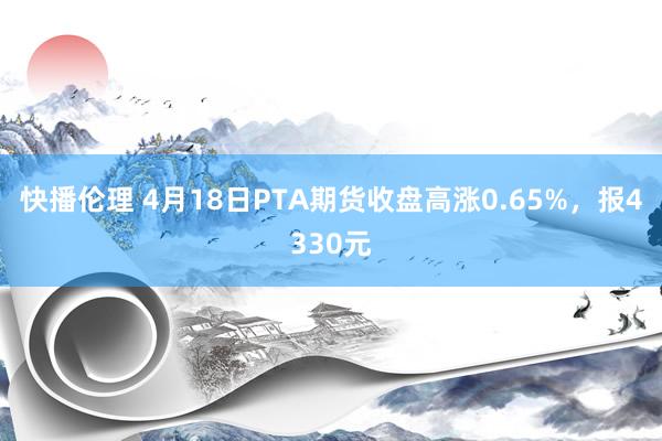 快播伦理 4月18日PTA期货收盘高涨0.65%，报4330元