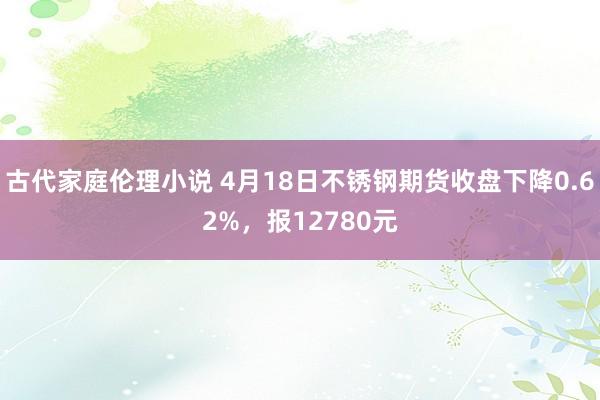 古代家庭伦理小说 4月18日不锈钢期货收盘下降0.62%，报12780元