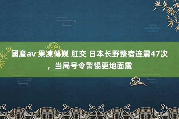 國產av 果凍傳媒 肛交 日本长野整宿连震47次，当局号令警惕更地面震