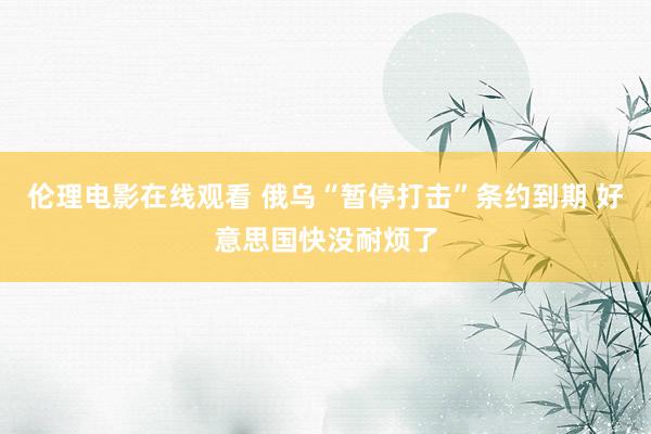 伦理电影在线观看 俄乌“暂停打击”条约到期 好意思国快没耐烦了