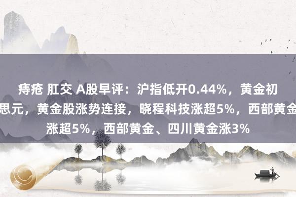 痔疮 肛交 A股早评：沪指低开0.44%，黄金初次冲破3350好意思元，黄金股涨势连接，晓程科技涨超5%，西部黄金、四川黄金涨3%