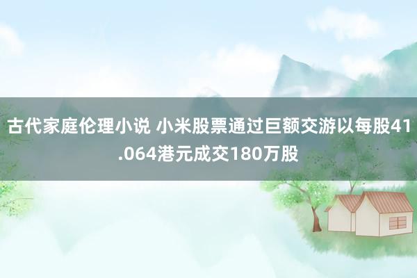 古代家庭伦理小说 小米股票通过巨额交游以每股41.064港元成交180万股