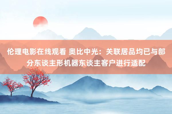 伦理电影在线观看 奥比中光：关联居品均已与部分东谈主形机器东谈主客户进行适配