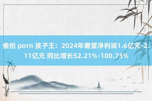 偷拍 porn 孩子王：2024年瞻望净利润1.6亿元-2.11亿元 同比增长52.21%-100.73%