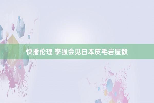 快播伦理 李强会见日本皮毛岩屋毅