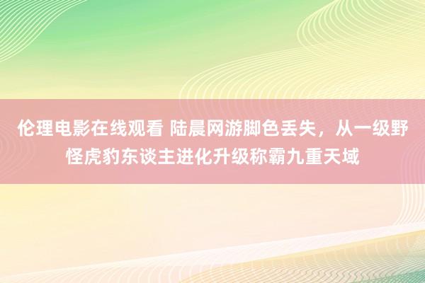 伦理电影在线观看 陆晨网游脚色丢失，从一级野怪虎豹东谈主进化升级称霸九重天域