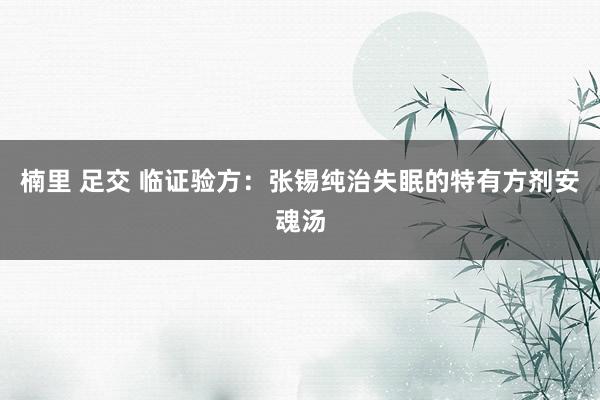 楠里 足交 临证验方：张锡纯治失眠的特有方剂安魂汤