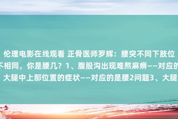伦理电影在线观看 正骨医师罗辉：腰突不同下肢位置证据，对应的椎体也不相同，你是腰几？1、腹股沟出现难熬麻痹——对应的是腰1问题2、大腿中上部位置的症状——对应的是腰2问题3、大腿前内侧以及大腿中下部——对应的是腰...