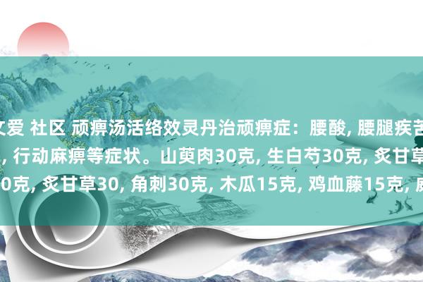 文爱 社区 顽痹汤活络效灵丹治顽痹症：腰酸， 腰腿疾苦， 颈臂疾苦， 头痛， 头晕， 行动麻痹等症状。山萸肉30克， 生白芍30克， 炙甘草30， 角刺30克， 木瓜15克， 鸡血藤15克， 威灵仙15克。