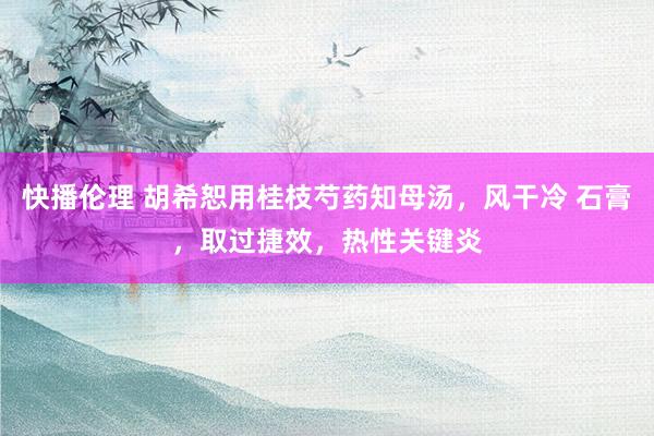 快播伦理 胡希恕用桂枝芍药知母汤,风干冷 石膏,取过捷效,热性关键炎