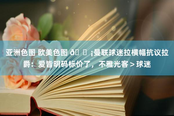 亚洲色图 欧美色图 😡曼联球迷拉横幅抗议拉爵：爱皆明码标价了，不雅光客＞球迷