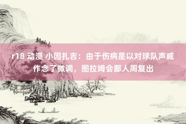 r18 动漫 小因扎吉：由于伤病是以对球队声威作念了微调，图拉姆会鄙人周复出