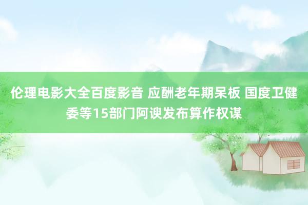 伦理电影大全百度影音 应酬老年期呆板 国度卫健委等15部门阿谀发布算作权谋