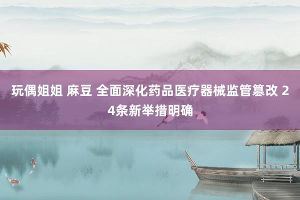 玩偶姐姐 麻豆 全面深化药品医疗器械监管篡改 24条新举措明确