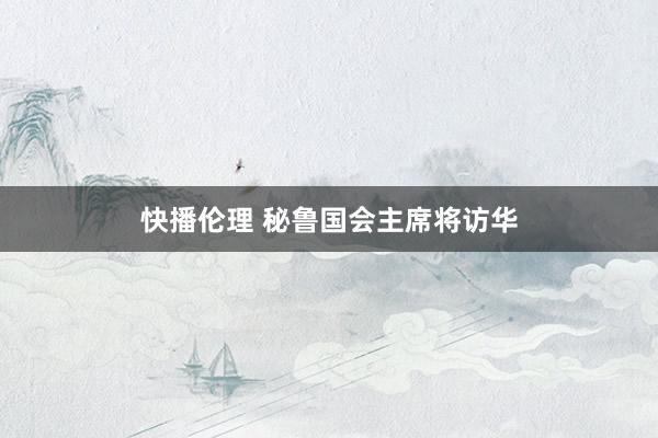 快播伦理 秘鲁国会主席将访华