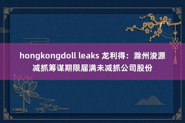 hongkongdoll leaks 龙利得：滁州浚源减抓筹谋期限届满未减抓公司股份