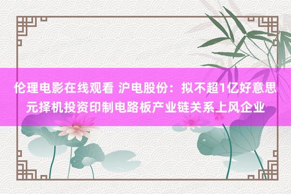 伦理电影在线观看 沪电股份：拟不超1亿好意思元择机投资印制电路板产业链关系上风企业