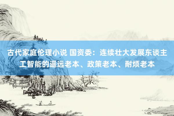 古代家庭伦理小说 国资委：连续壮大发展东谈主工智能的遥远老本、政策老本、耐烦老本