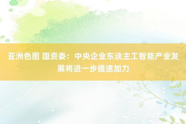 亚洲色图 国资委：中央企业东谈主工智能产业发展将进一步提速加力