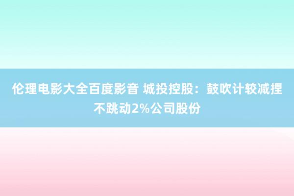 伦理电影大全百度影音 城投控股：鼓吹计较减捏不跳动2%公司股份