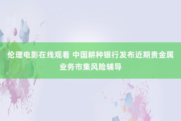 伦理电影在线观看 中国耕种银行发布近期贵金属业务市集风险辅导